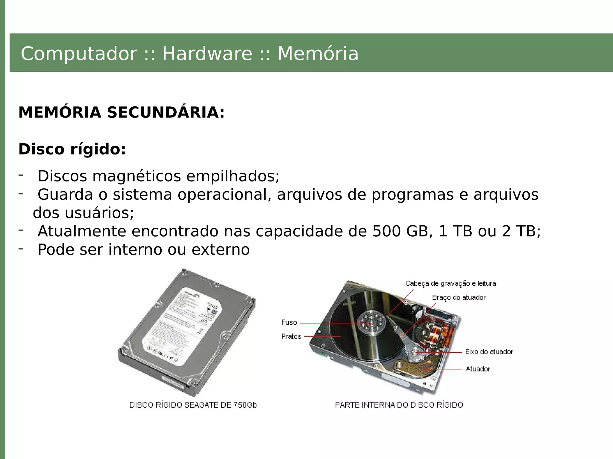 Computador :: Hardware :: Memória
MEMÓRIA SECUNDÁRIA:
Disco rígido:
- Discos magnéticos empilhados;
- Guarda o sistema operacional, arquivos de programas e arquivos
dos usuários;
- Atualmente encontrado nas capacidade de 500 GB, 1 TB ou 2 TB;
- Pode ser interno ou externo
 