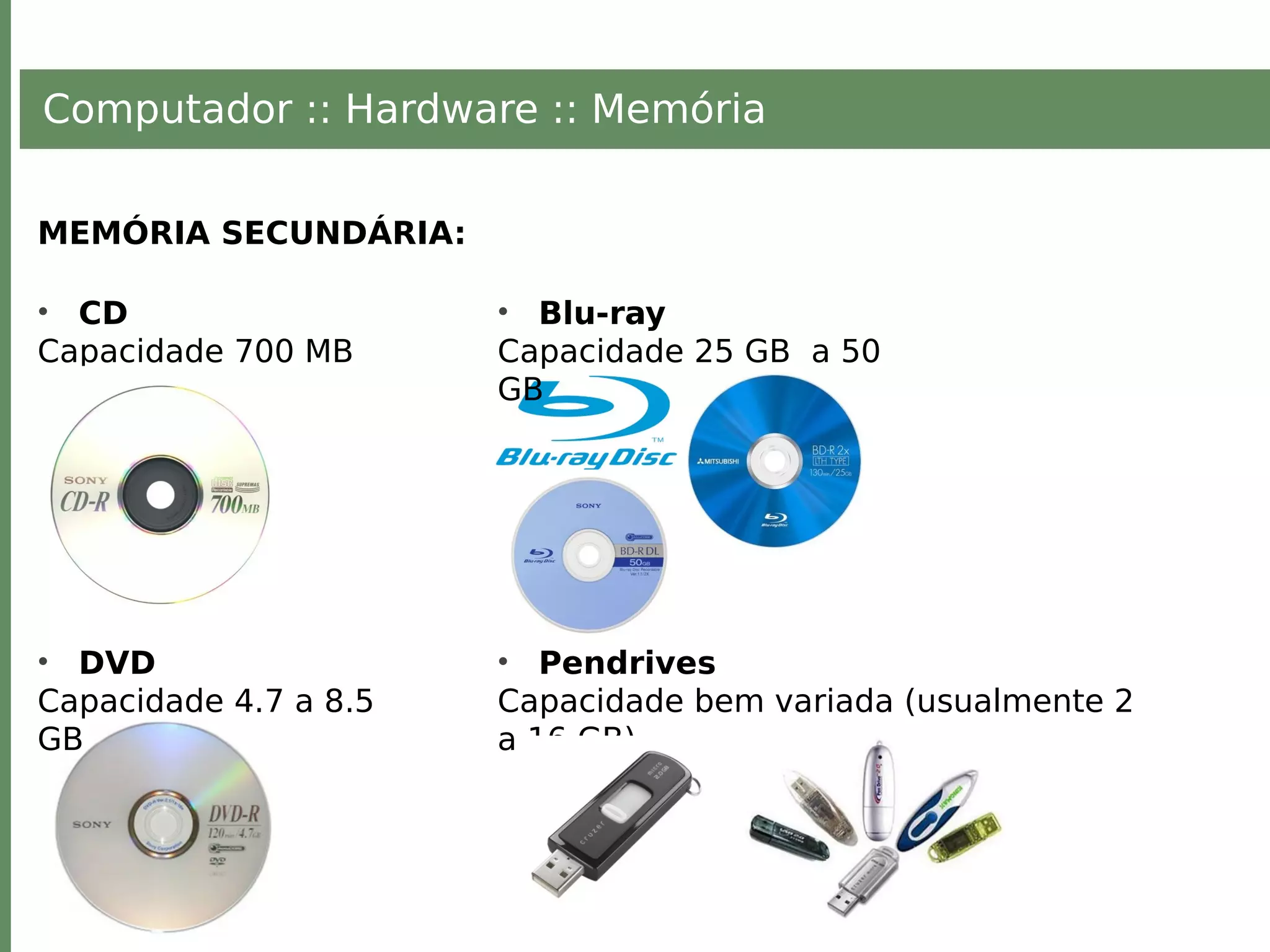 Computador :: Hardware :: Memória
MEMÓRIA SECUNDÁRIA:
• CD
Capacidade 700 MB
• DVD
Capacidade 4.7 a 8.5
GB
• Blu-ray
Capacidade 25 GB a 50
GB
• Pendrives
Capacidade bem variada (usualmente 2
a 16 GB)
 