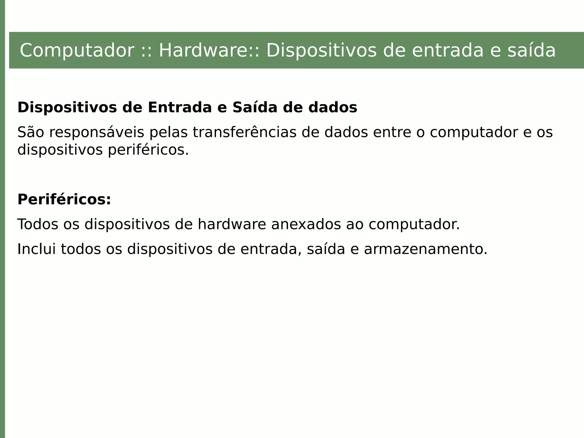 Computador :: Hardware:: Dispositivos de entrada e saída
Dispositivos de Entrada e Saída de dados
São responsáveis pelas transferências de dados entre o computador e os
dispositivos periféricos.
Periféricos:
Todos os dispositivos de hardware anexados ao computador.
Inclui todos os dispositivos de entrada, saída e armazenamento.
 