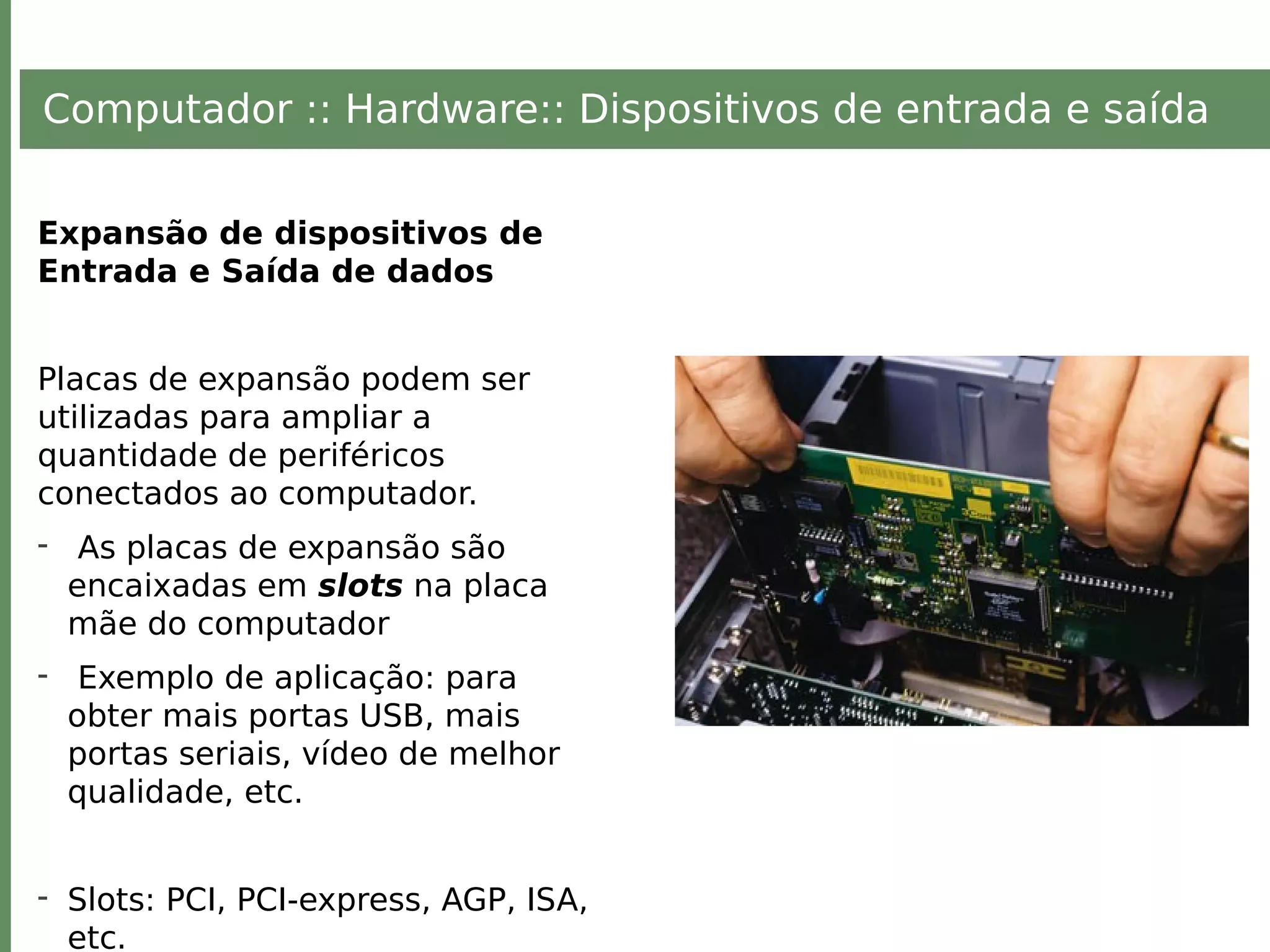 Computador :: Hardware:: Dispositivos de entrada e saída
Expansão de dispositivos de
Entrada e Saída de dados
Placas de expansão podem ser
utilizadas para ampliar a
quantidade de periféricos
conectados ao computador.
- As placas de expansão são
encaixadas em slots na placa
mãe do computador
- Exemplo de aplicação: para
obter mais portas USB, mais
portas seriais, vídeo de melhor
qualidade, etc.
- Slots: PCI, PCI-express, AGP, ISA,
etc.
 