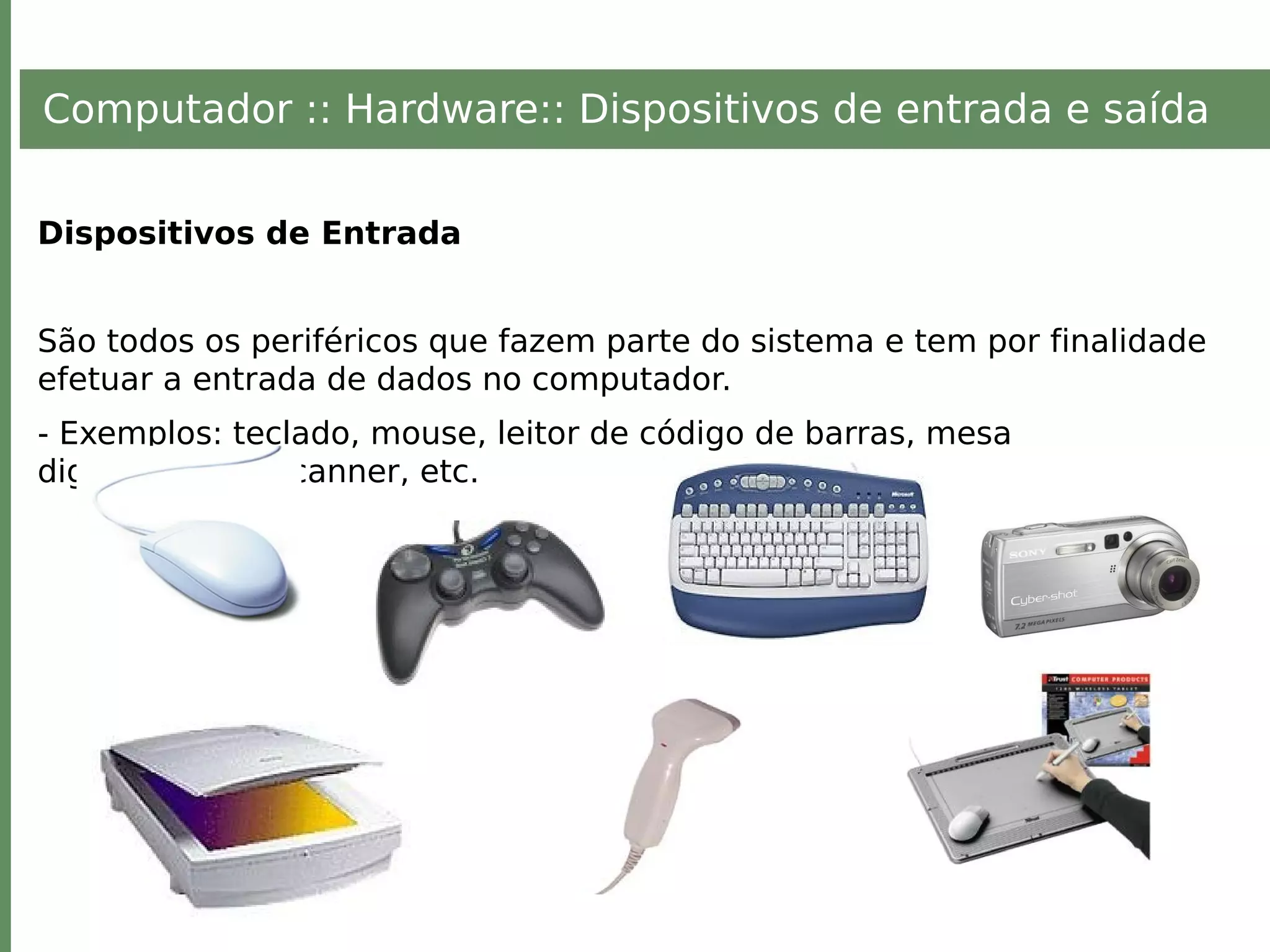Computador :: Hardware:: Dispositivos de entrada e saída
Dispositivos de Entrada
São todos os periféricos que fazem parte do sistema e tem por finalidade
efetuar a entrada de dados no computador.
- Exemplos: teclado, mouse, leitor de código de barras, mesa
digitalizadora, scanner, etc.
 
