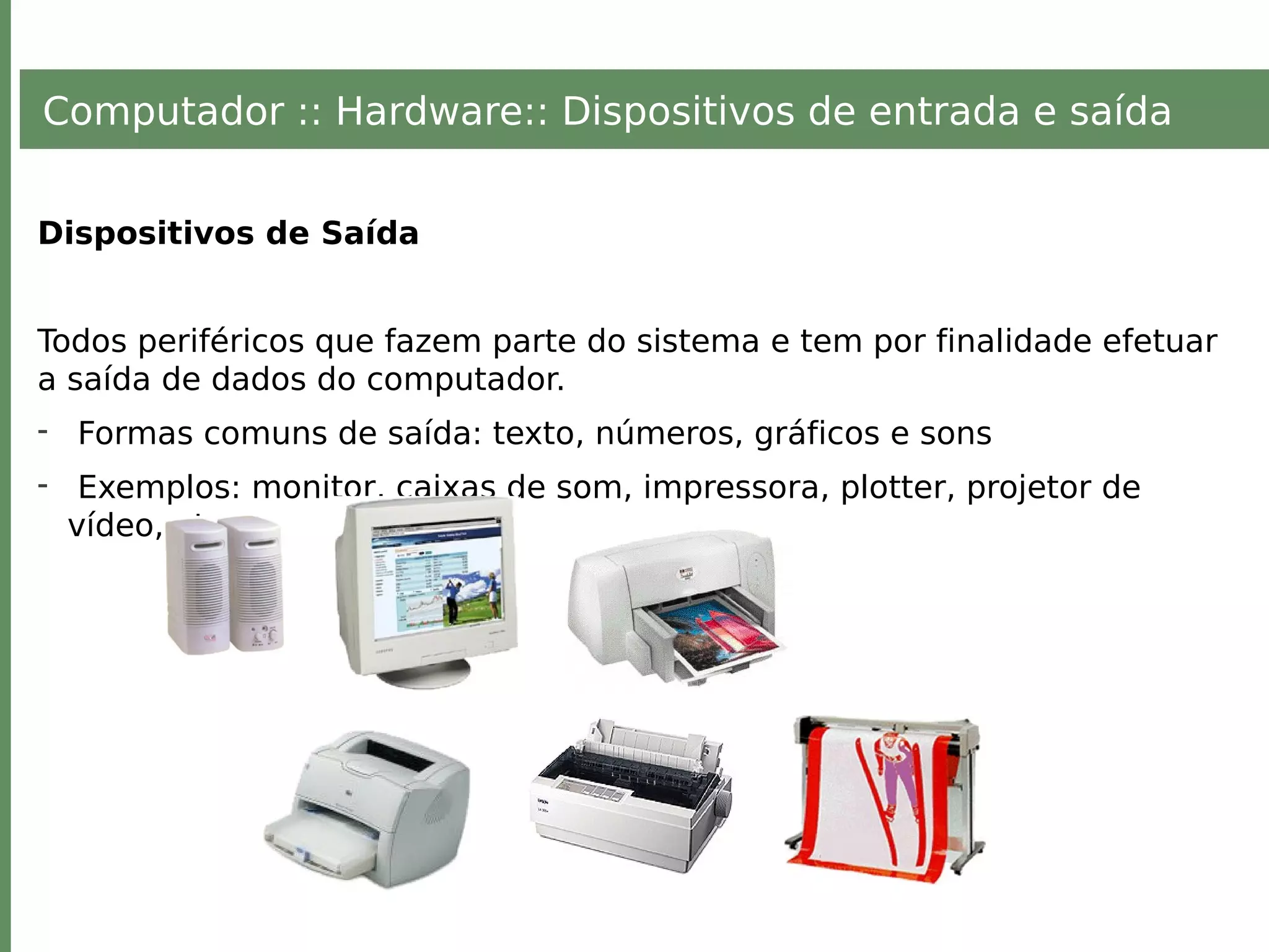Computador :: Hardware:: Dispositivos de entrada e saída
Dispositivos de Saída
Todos periféricos que fazem parte do sistema e tem por finalidade efetuar
a saída de dados do computador.
- Formas comuns de saída: texto, números, gráficos e sons
- Exemplos: monitor, caixas de som, impressora, plotter, projetor de
vídeo, etc.
 
