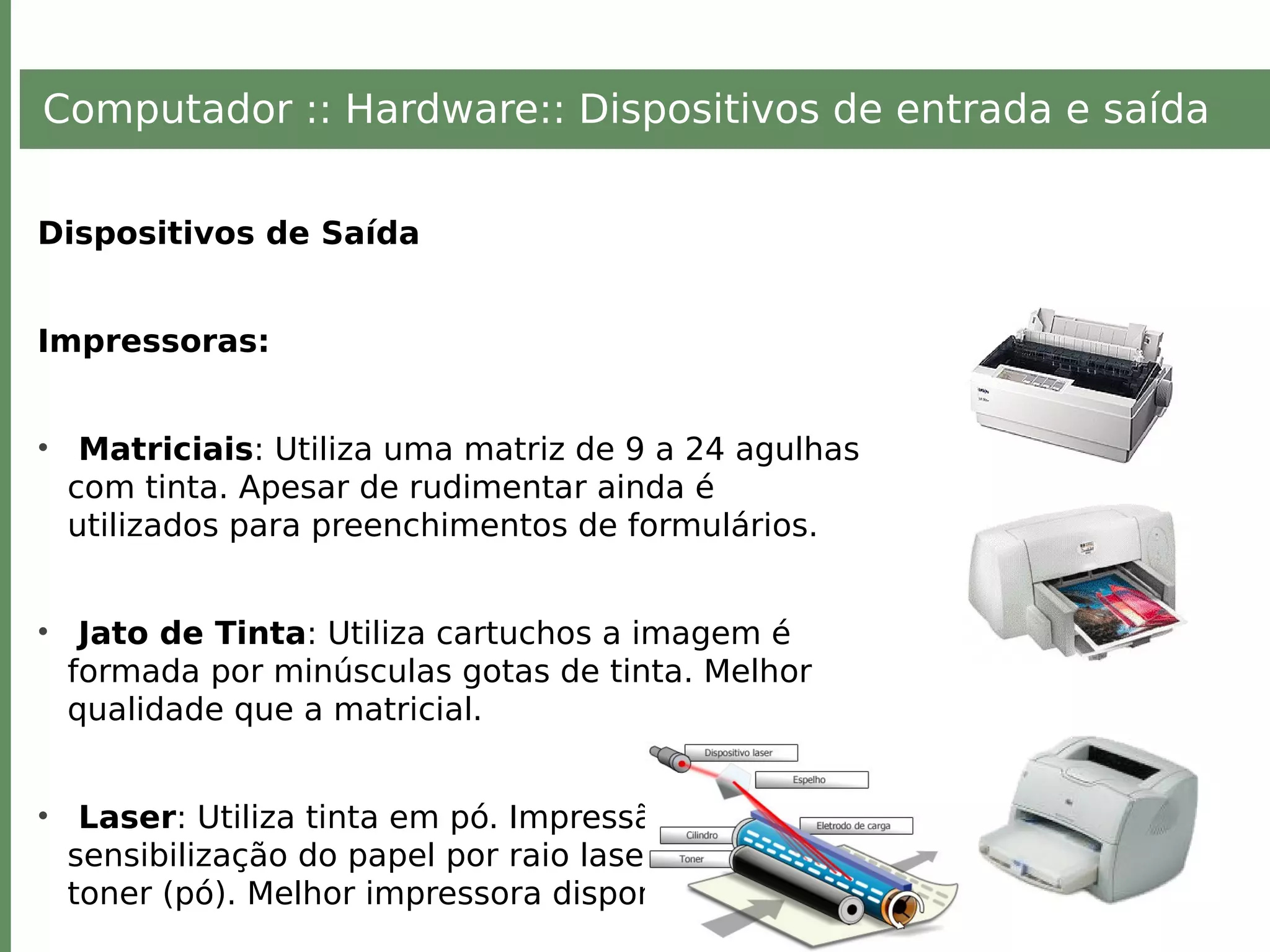 Computador :: Hardware:: Dispositivos de entrada e saída
Dispositivos de Saída
Impressoras:
• Matriciais: Utiliza uma matriz de 9 a 24 agulhas
com tinta. Apesar de rudimentar ainda é
utilizados para preenchimentos de formulários.
• Jato de Tinta: Utiliza cartuchos a imagem é
formada por minúsculas gotas de tinta. Melhor
qualidade que a matricial.
• Laser: Utiliza tinta em pó. Impressão baseada na
sensibilização do papel por raio laser, com uso de
toner (pó). Melhor impressora disponível.
 