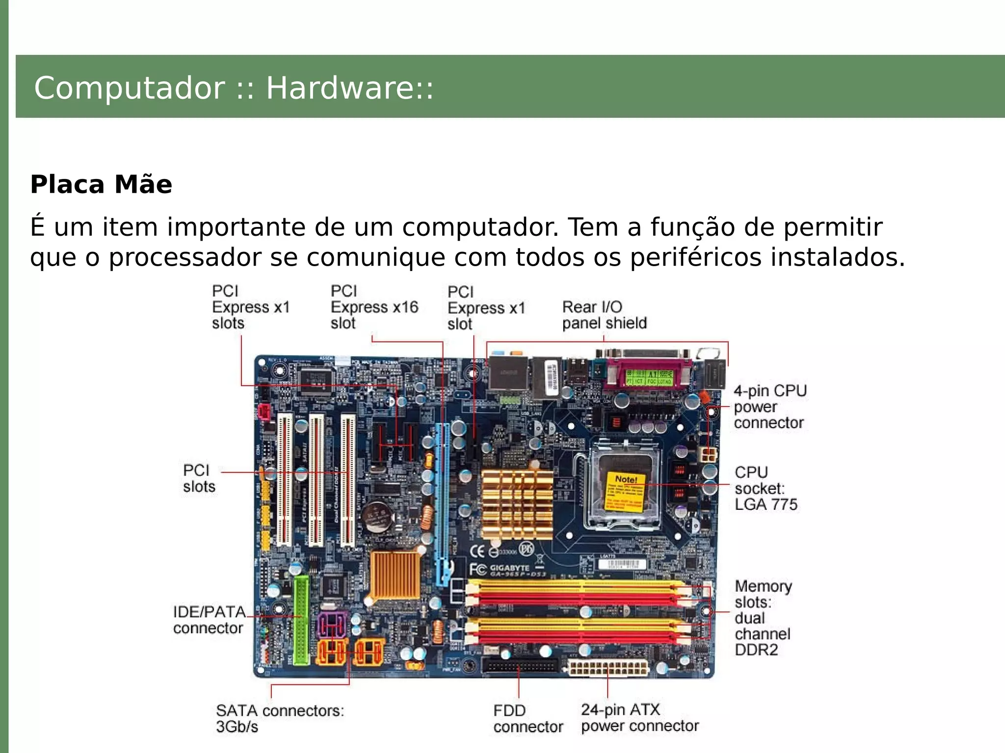 Computador :: Hardware::
Placa Mãe
É um item importante de um computador. Tem a função de permitir
que o processador se comunique com todos os periféricos instalados.
 