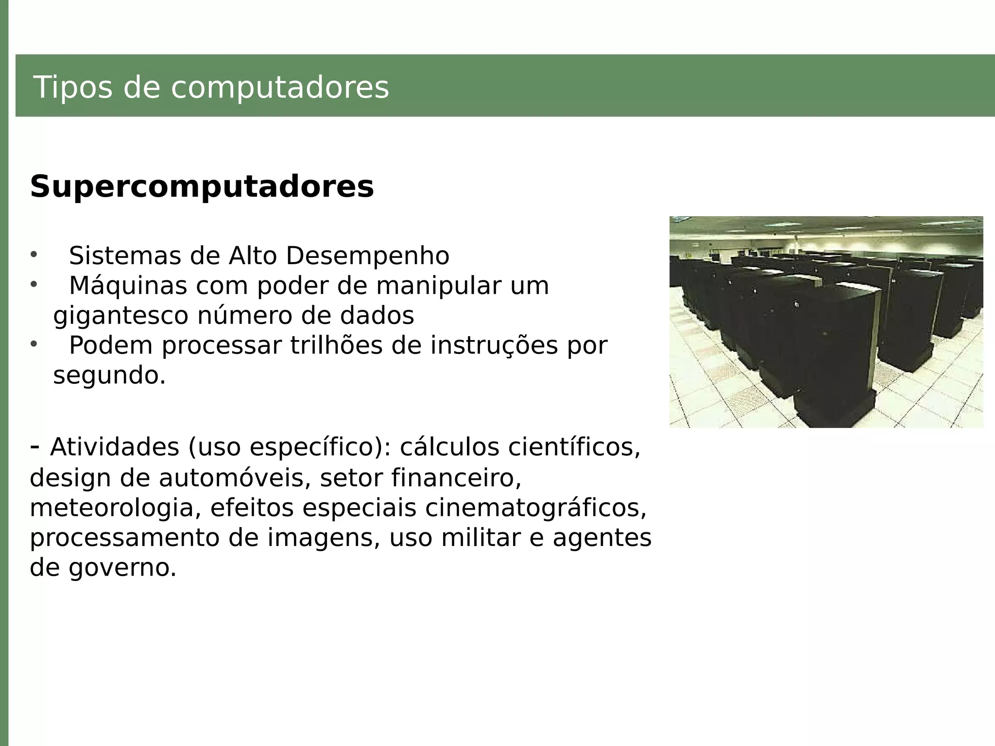 Tipos de computadores
Supercomputadores
• Sistemas de Alto Desempenho
• Máquinas com poder de manipular um
gigantesco número de dados
• Podem processar trilhões de instruções por
segundo.
- Atividades (uso específico): cálculos científicos,
design de automóveis, setor financeiro,
meteorologia, efeitos especiais cinematográficos,
processamento de imagens, uso militar e agentes
de governo.
 