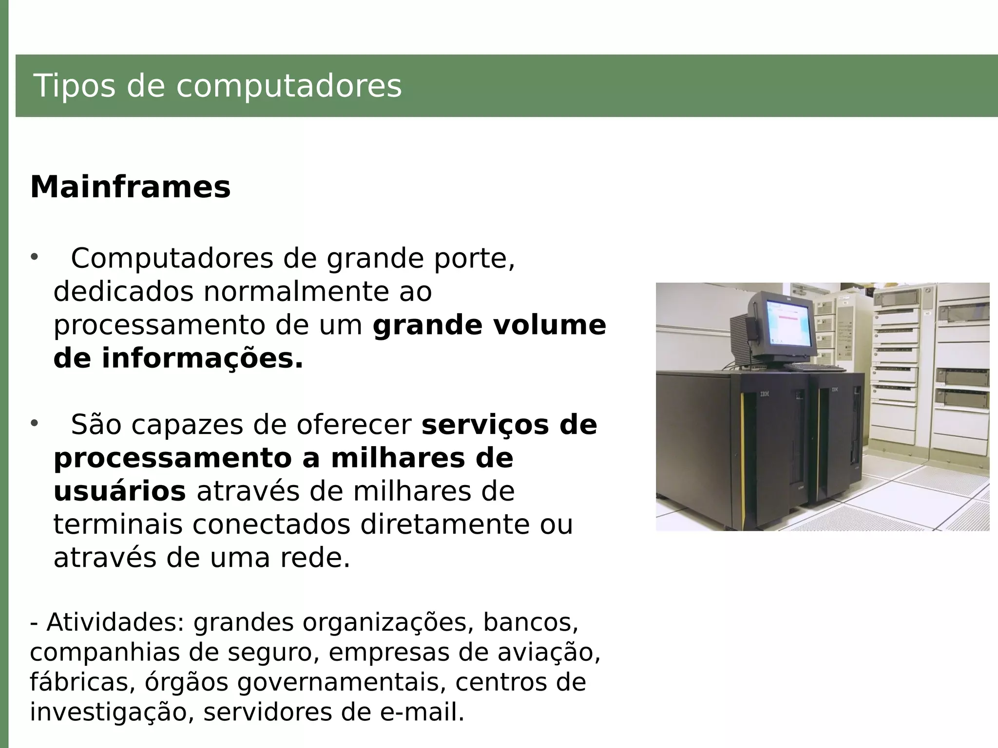 Tipos de computadores
Mainframes
• Computadores de grande porte,
dedicados normalmente ao
processamento de um grande volume
de informações.
• São capazes de oferecer serviços de
processamento a milhares de
usuários através de milhares de
terminais conectados diretamente ou
através de uma rede.
- Atividades: grandes organizações, bancos,
companhias de seguro, empresas de aviação,
fábricas, órgãos governamentais, centros de
investigação, servidores de e-mail.
 