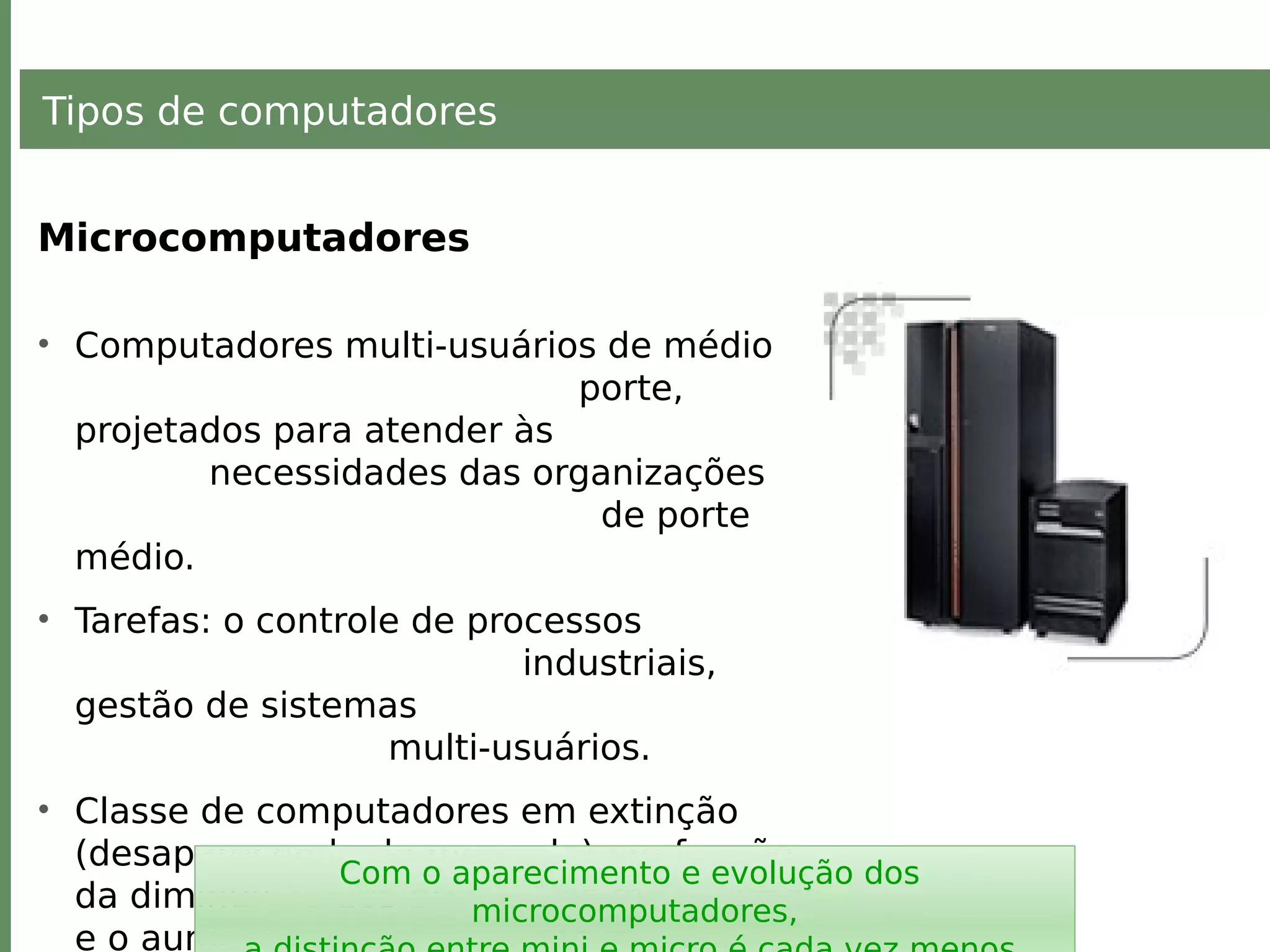 Tipos de computadores
Microcomputadores
• Computadores multi-usuários de médio
porte,
projetados para atender às
necessidades das organizações
de porte
médio.
• Tarefas: o controle de processos
industriais,
gestão de sistemas
multi-usuários.
• Classe de computadores em extinção
(desaparecendo do mercado) em função
da diminuição dos preços dos mainframes
e o aumento da potência dos micros.
Com o aparecimento e evolução dos
microcomputadores,
 
