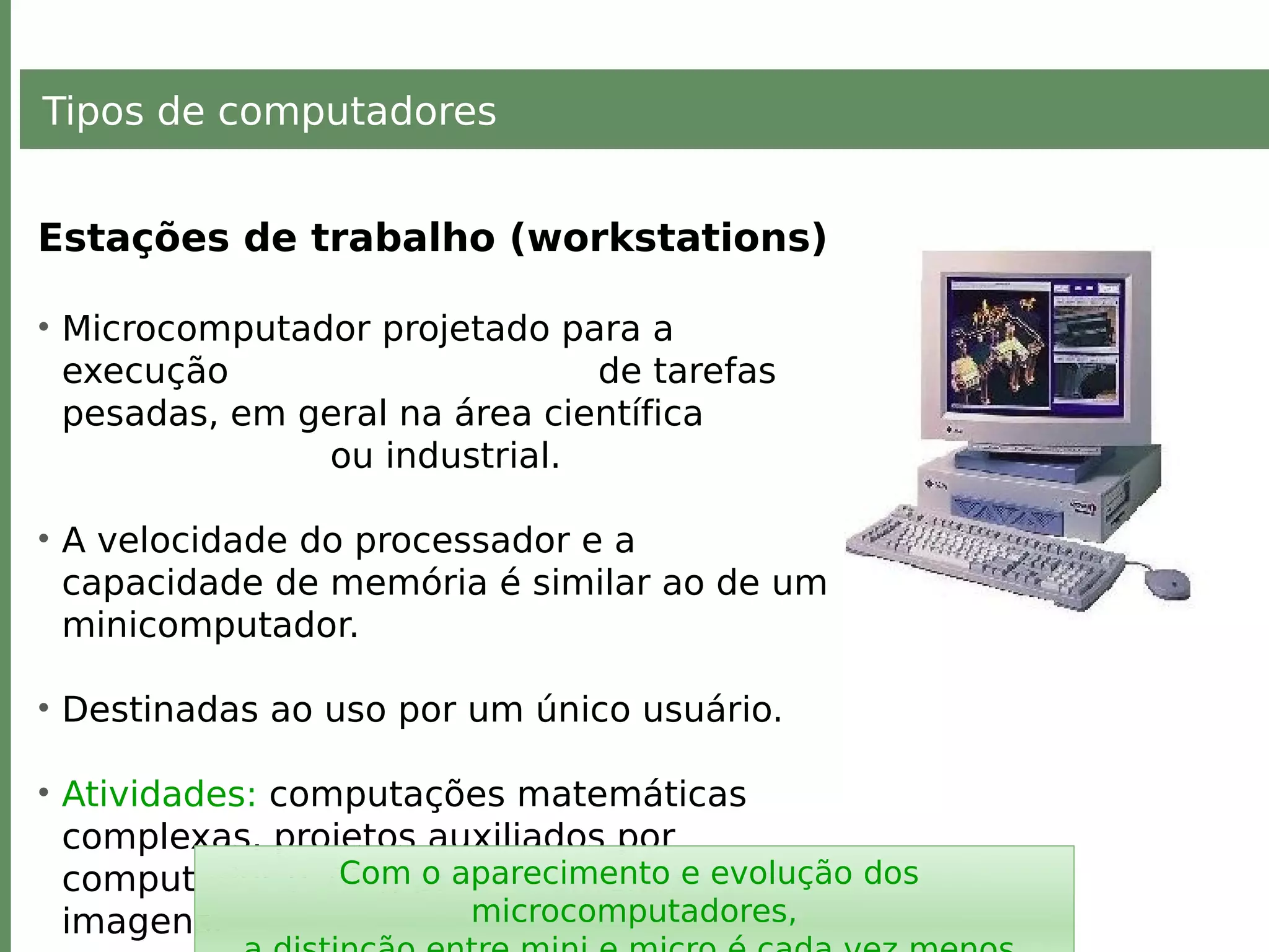 Tipos de computadores
Estações de trabalho (workstations)
• Microcomputador projetado para a
execução de tarefas
pesadas, em geral na área científica
ou industrial.
• A velocidade do processador e a
capacidade de memória é similar ao de um
minicomputador.
• Destinadas ao uso por um único usuário.
• Atividades: computações matemáticas
complexas, projetos auxiliados por
computador (CAD), processamento de
imagens.
Com o aparecimento e evolução dos
microcomputadores,
 