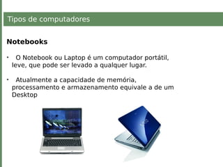 Tipos de computadores
Notebooks
• O Notebook ou Laptop é um computador portátil,
leve, que pode ser levado a qualquer lugar.
• Atualmente a capacidade de memória,
processamento e armazenamento equivale a de um
Desktop
 