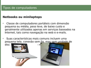 Tipos de computadores
Netbooks ou minilaptops
• Classe de computadores portáteis com dimensão
pequena ou média, peso leve, de baixo custo e
geralmente utilizados apenas em serviços baseados na
Internet, tais como navegação na web e e-mails.
• Suas características mais comuns incluem uma
pequena tela, conexão sem fio, mas sem unidade de
disco óptico, e um teclado reduzido.
 