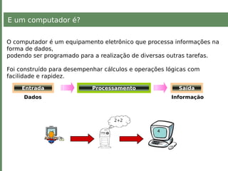 E um computador é?
O computador é um equipamento eletrônico que processa informações na
forma de dados,
podendo ser programado para a realização de diversas outras tarefas.
Foi construído para desempenhar cálculos e operações lógicas com
facilidade e rapidez.
Entrada Processamento
Dados Informação
Saída
 