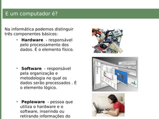 E um computador é?
Na informática podemos distinguir
três componentes básicos:
• Hardware - responsável
pelo processamento dos
dados. É o elemento físico.
• Software - responsável
pela organização e
metodologia no qual os
dados serão processados . É
o elemento lógico.
• Pepleware - pessoa que
utiliza o hardware e o
software, inserindo ou
retirando informações do
 