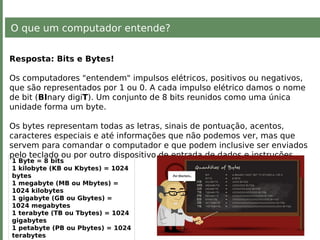 O que um computador entende?
Resposta: Bits e Bytes!
Os computadores "entendem" impulsos elétricos, positivos ou negativos,
que são representados por 1 ou 0. A cada impulso elétrico damos o nome
de bit (BInary digiT). Um conjunto de 8 bits reunidos como uma única
unidade forma um byte.
Os bytes representam todas as letras, sinais de pontuação, acentos,
caracteres especiais e até informações que não podemos ver, mas que
servem para comandar o computador e que podem inclusive ser enviados
pelo teclado ou por outro dispositivo de entrada de dados e instruções.
1 Byte = 8 bits
1 kilobyte (KB ou Kbytes) = 1024
bytes
1 megabyte (MB ou Mbytes) =
1024 kilobytes
1 gigabyte (GB ou Gbytes) =
1024 megabytes
1 terabyte (TB ou Tbytes) = 1024
gigabytes
1 petabyte (PB ou Pbytes) = 1024
terabytes
 
