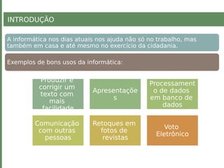 A informática nos dias atuais nos ajuda não só no trabalho, mas
também em casa e até mesmo no exercício da cidadania.
Exemplos de bons usos da informática:
Produzir e
corrigir um
texto com
mais
facilidade
Apresentaçõe
s
Processament
o de dados
em banco de
dados
Comunicação
com outras
pessoas
Retoques em
fotos de
revistas
Voto
Eletrônico
INTRODUÇÃO
 