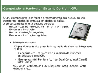 Computador :: Hardware:: Sistema Central :: CPU
A CPU é responsável por fazer o processamento dos dados, ou seja,
transformar dados de entrada em dados de saída.
O processamento é feito através do ciclo:
• Buscar (copiar) instrução na memória principal;
• Executar a instrução;
• Buscar a instrução seguinte;
• Executar a instrução seguinte;
• Microprocessador:
- Dispositivo com alto grau de integração de circuitos integrados
(CHIPS)
- Condensa em um único chip a maioria das funções
associadas a uma CPU
- Exemplos: Intel Pentium IV, Intel Dual Core, Intel Core i3,
Intel Core i5,
AMD Atlon, AMD Athlon II X2 Dual-Core, AMD Phenom, AMD
Phenom II, etc.
 