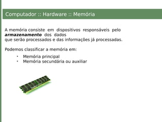 Computador :: Hardware :: Memória
A memória consiste em dispositivos responsáveis pelo
armazenamento dos dados
que serão processados e das informações já processadas.
Podemos classificar a memória em:
• Memória principal
• Memória secundária ou auxiliar
 