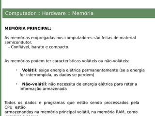 Computador :: Hardware :: Memória
MEMÓRIA PRINCIPAL:
As memórias empregadas nos computadores são feitas de material
semicondutor.
- Confiável, barato e compacto
As memórias podem ter características voláteis ou não-voláteis:
• Volátil: exige energia elétrica permanentemente (se a energia
for interrompida, os dados se perdem)
• Não-volátil: não necessita de energia elétrica para reter a
informação armazenada
Todos os dados e programas que estão sendo processados pela
CPU estão
armazenandos na memória principal volátil, na memória RAM, como
 