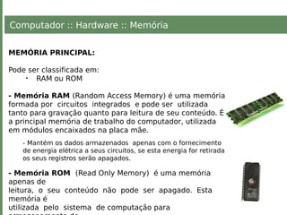 Computador :: Hardware :: Memória
MEMÓRIA PRINCIPAL:
Pode ser classificada em:
• RAM ou ROM
- Memória RAM (Random Access Memory) é uma memória
formada por circuitos integrados e pode ser utilizada
tanto para gravação quanto para leitura de seu conteúdo. É
a principal memória de trabalho do computador, utilizada
em módulos encaixados na placa mãe.
- Mantém os dados armazenados apenas com o fornecimento
de energia elétrica a seus circuitos, se esta energia for retirada
os seus registros serão apagados.
- Memória ROM (Read Only Memory) é uma memória
apenas de
leitura, o seu conteúdo não pode ser apagado. Esta
memória é
utilizada pelo sistema de computação para
 