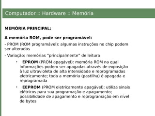 Computador :: Hardware :: Memória
MEMÓRIA PRINCIPAL:
A memória ROM, pode ser programável:
- PROM (ROM programável): algumas instruções no chip podem
ser alteradas
- Variação: memórias “principalmente” de leitura
• EPROM (PROM apagável): memória ROM na qual
informações podem ser apagadas através de exposição
à luz ultravioleta de alta intensidade e reprogramadas
eletricamente; toda a memória (pastilha) é apagada e
reprogramada
• EEPROM (PROM eletricamente apagável): utiliza sinais
elétricos para sua programação e apagamento;
possibilidade de apagamento e reprogramação em nível
de bytes
 