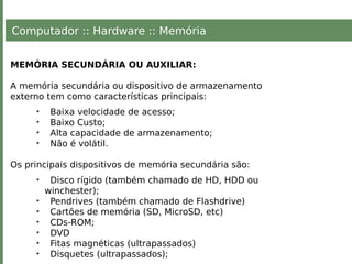 Computador :: Hardware :: Memória
MEMÓRIA SECUNDÁRIA OU AUXILIAR:
A memória secundária ou dispositivo de armazenamento
externo tem como características principais:
• Baixa velocidade de acesso;
• Baixo Custo;
• Alta capacidade de armazenamento;
• Não é volátil.
Os principais dispositivos de memória secundária são:
• Disco rígido (também chamado de HD, HDD ou
winchester);
• Pendrives (também chamado de Flashdrive)
• Cartões de memória (SD, MicroSD, etc)
• CDs-ROM;
• DVD
• Fitas magnéticas (ultrapassados)
• Disquetes (ultrapassados);
 