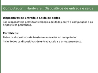 Computador :: Hardware:: Dispositivos de entrada e saída
Dispositivos de Entrada e Saída de dados
São responsáveis pelas transferências de dados entre o computador e os
dispositivos periféricos.
Periféricos:
Todos os dispositivos de hardware anexados ao computador.
Inclui todos os dispositivos de entrada, saída e armazenamento.
 