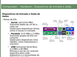 Computador :: Hardware:: Dispositivos de entrada e saída
Dispositivos de Entrada e Saída de
dados
- Portas de E/S:
• Serial: até 0,014 MB/s
Transmite dados de um bit a
cada vez
Usada para dispositivos lentos,
como o mouse e o teclado
• Paralela: 0,15 MB/s a 3 MB/s
Transmite grupos de bits em
conjunto
Usada para dispositivos mais
rápidos, como impressoras e
scanners
• USB (Universal Serial Bus):
1,5 MB/s a 60 MB/s
Elimina o uso de um conector
específico para cada
dispositivo e a necessidade de
 
