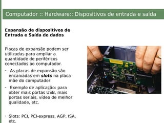 Computador :: Hardware:: Dispositivos de entrada e saída
Expansão de dispositivos de
Entrada e Saída de dados
Placas de expansão podem ser
utilizadas para ampliar a
quantidade de periféricos
conectados ao computador.
- As placas de expansão são
encaixadas em slots na placa
mãe do computador
- Exemplo de aplicação: para
obter mais portas USB, mais
portas seriais, vídeo de melhor
qualidade, etc.
- Slots: PCI, PCI-express, AGP, ISA,
etc.
 