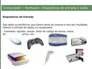Computador :: Hardware:: Dispositivos de entrada e saída
Dispositivos de Entrada
São todos os periféricos que fazem parte do sistema e tem por finalidade
efetuar a entrada de dados no computador.
- Exemplos: teclado, mouse, leitor de código de barras, mesa
digitalizadora, scanner, etc.
 