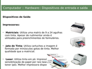 Computador :: Hardware:: Dispositivos de entrada e saída
Dispositivos de Saída
Impressoras:
• Matriciais: Utiliza uma matriz de 9 a 24 agulhas
com tinta. Apesar de rudimentar ainda é
utilizados para preenchimentos de formulários.
• Jato de Tinta: Utiliza cartuchos a imagem é
formada por minúsculas gotas de tinta. Melhor
qualidade que a matricial.
• Laser: Utiliza tinta em pó. Impressão baseada na
sensibilização do papel por raio laser, com uso de
toner (pó). Melhor impressora disponível.
 