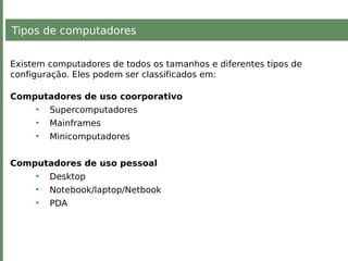 Tipos de computadores
Existem computadores de todos os tamanhos e diferentes tipos de
configuração. Eles podem ser classificados em:
Computadores de uso coorporativo
• Supercomputadores
• Mainframes
• Minicomputadores
Computadores de uso pessoal
• Desktop
• Notebook/laptop/Netbook
• PDA
 