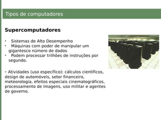 Tipos de computadores
Supercomputadores
• Sistemas de Alto Desempenho
• Máquinas com poder de manipular um
gigantesco número de dados
• Podem processar trilhões de instruções por
segundo.
- Atividades (uso específico): cálculos científicos,
design de automóveis, setor financeiro,
meteorologia, efeitos especiais cinematográficos,
processamento de imagens, uso militar e agentes
de governo.
 