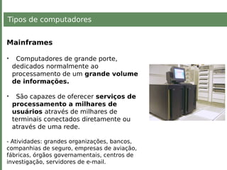 Tipos de computadores
Mainframes
• Computadores de grande porte,
dedicados normalmente ao
processamento de um grande volume
de informações.
• São capazes de oferecer serviços de
processamento a milhares de
usuários através de milhares de
terminais conectados diretamente ou
através de uma rede.
- Atividades: grandes organizações, bancos,
companhias de seguro, empresas de aviação,
fábricas, órgãos governamentais, centros de
investigação, servidores de e-mail.
 