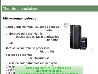 Tipos de computadores
Microcomputadores
• Computadores multi-usuários de médio
porte,
projetados para atender às
necessidades das organizações
de porte
médio.
• Tarefas: o controle de processos
industriais,
gestão de sistemas
multi-usuários.
• Classe de computadores em extinção
(desaparecendo do mercado) em função
da diminuição dos preços dos mainframes
e o aumento da potência dos micros.
Com o aparecimento e evolução dos
microcomputadores,
 