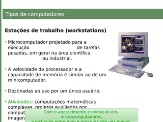 Tipos de computadores
Estações de trabalho (workstations)
• Microcomputador projetado para a
execução de tarefas
pesadas, em geral na área científica
ou industrial.
• A velocidade do processador e a
capacidade de memória é similar ao de um
minicomputador.
• Destinadas ao uso por um único usuário.
• Atividades: computações matemáticas
complexas, projetos auxiliados por
computador (CAD), processamento de
imagens.
Com o aparecimento e evolução dos
microcomputadores,
 