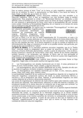 Informe de Prácticas- Máquinas de Corriente Continua
ITS – Articulación A4 - Docente: Juan Separovich
Alumno: Mario Fagúndez – CI: 4.657.990-8
2
Esto se explica porque el Imán “Crea” en la barra un polo magnético opuesto al que
tiene en su extremo. Es decir, si aproximamos un Polo Norte a una barra de hierro, el
Imán “Crea” un Polo Sur en la barra de hierro.
2.2.2.2.7777----PERMEABILIDAD MAGNÉTICAPERMEABILIDAD MAGNÉTICAPERMEABILIDAD MAGNÉTICAPERMEABILIDAD MAGNÉTICA: Ciertas aleaciones metálicas son más sensibles a la
inducción magnética. Pero, si bien se magnetizan con más facilidad, luego lo pierden
rápidamente. Esta propiedad es similar a la “Resistividad Eléctrica” ya estudiada, y está
definida como la facilidad con la que pueden pasar las líneas de fuerza magnética a través
de una sustancia y generalmente se toma como base la permeabilidad del aire, tomada
como unidad. Entonces la Permeabilidad Magnética de un material es el número de veces
que un material es más permeable que el aire.
2.2.2.2.8888----SATURACIÓN MAGNÉTICA:SATURACIÓN MAGNÉTICA:SATURACIÓN MAGNÉTICA:SATURACIÓN MAGNÉTICA: Se supone que los materiales “Ferromagnéticos”, es decir, que
son altamente permeables magnéticamente,
poseen corpúsculos elementales que
mantienen las propiedades del material
original. Podemos imaginarlos como
pequeños fragmentos desordenados, cada
uno con un norte y un sur que no están magnetizados (b). Si acercamos un imán a la
superficie del material, estas partículas se van a orientar todas en la misma dirección(a). No
todas lo van a hacer al mismo tiempo, las más cercanas lo van a realizar más rápidamente
que las más alejadas del imán. Si la fuerza magnética a la que se somete al material es lo
suficientemente alta, llega un momento en el que no es posible orientar más partículas, por
lo que se dice que el material se “satura”.
2.2.2.2.9999----TIPOS DE IMANES:TIPOS DE IMANES:TIPOS DE IMANES:TIPOS DE IMANES: En la naturaleza podemos encontrar magnetita, que es la “Piedra
Imán” conocida desde la antigüedad, pero su poder de atracción es débil. Se recurre
entonces a Imanes Artificiales permanentes, creados a partir de aleaciones, como el Alnico,
Imanes Cerámicos o Imanes de Tierras Raras, entre otros. Dentro de los imanes artificiales
también tenemos a los temporales, por ejemplo, el hierro, que es muy permeable al
magnetismo, y se desmagnetiza con mucha facilidad. Al Acero le cuesta más magnetizarse,
pero mantiene esta propiedad por más tiempo.
2.102.102.102.10---- CURVA DE IMANTACIÓN:CURVA DE IMANTACIÓN:CURVA DE IMANTACIÓN:CURVA DE IMANTACIÓN: Cada material tiene distintas reacciones frente al flujo
magnético. Según ellas, se las puede clasificar del siguiente modo:
1) Las Ferromagnéticas son atraídas fuertemente por el imán. A estas pertenecen el
hierro, el acero, hierro fundido, níquel, cobalto, y algunas aleaciones.
2) Las paramagnéticas, que son atraídas débilmente por el imán. Ejemplos de ello son:
el aluminio, el magnesio, el estaño, el platino, manganeso, oxígeno, etc.
3) Las Diamagnéticas son repelidas levemente por el imán. El Zinc, mercurio, plomo,
azufre, cobre, cloro, plata, agua, madera y otras.
La permeabilidad magnética de las sustancias ferromagnéticas depende de la magnitud de
inducción magnética, composición química del metal, su previo tratamiento térmico y
mecánico y de la temperatura del metal. Además, la permeabilidad magnética de estos
cuerpos depende de su forma y dimensiones exteriores.
Las curvas de magnetización se obtienen de modo empírico para cada material y cada clase
del mismo por separado. Para determinarla, utilizamos un anillo del material a estudiar, y le
enrollamos siempre en la misma dirección un conductor por el que pase una corriente. La
corriente se irá aumentando poco a poco, para poder trazar una gráfica.
Se mide la corriente, y el flujo magnético. El flujo se mide con un aparato especial diseñado
para ello.
Aumentando desde cero la corriente, aumentará de este modo la fuerza magnetizante y la
intensidad del campo. La magnitud de la intensidad magnética en el núcleo también
aumentará, primero con rapidez, hasta llegar a un punto de inflexión donde la curva se hace
menos pronunciada, a los mismos aumentos de corriente, le corresponden aumentos muy
pequeños de inducción magnética. A partir de ese punto se dice que el material se ha
“Saturado” magnéticamente, lo que quiere decir que el mismo no deja atravesar más
cantidad de líneas de inducción magnética.
 
