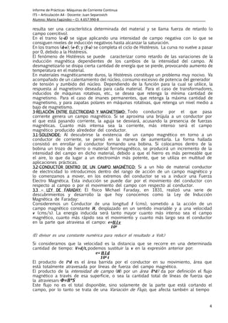 Informe de Prácticas- Máquinas de Corriente Continua
ITS – Articulación A4 - Docente: Juan Separovich
Alumno: Mario Fagúndez – CI: 4.657.990-8
4
resulta ser una característica determinada del material y se llama fuerza de retardo (o
campo coercitivo).
En el tramo (c-d)))) se sigue aplicando una intensidad de campo negativa con lo que se
consiguen niveles de inducción negativos hasta alcanzar la saturación.
En los tramos (d-e); (e-f); y (f-a) se completa el ciclo de Histéresis. La curva no vuelve a pasar
por 0, debido a la Histéresis.
El fenómeno de Histéresis se puede caracterizar como retardo de las variaciones de la
inducción magnética dependientes de los cambios de la intensidad del campo. Al
desmagnetizarlo se disipa cierta cantidad de energía que se pierde, provocando aumento de
temperatura en el material.
En materiales magnéticamente duros, la Histéresis constituye un problema muy nocivo. Va
acompañado de un calentamiento del núcleo, consumo excesivo de potencia del generador
de tensión y zumbido del núcleo. Dependiendo de la función para la cual se utilice, la
respuesta al magnetismo deseada para cada material. Para el caso de transformadores,
inducidos de máquinas rotativas, etc., se desea que retenga la mínima cantidad de
magnetismo. Para el caso de imanes permanentes, que retenga la máxima cantidad de
magnetismo, y para zapatas polares en máquinas rotativas, que retenga un nivel medio a
bajo de magnetismo.
3333----RELACIÓN ENTRERELACIÓN ENTRERELACIÓN ENTRERELACIÓN ENTRE ELECTRICIDAD Y MAGNETISMO:ELECTRICIDAD Y MAGNETISMO:ELECTRICIDAD Y MAGNETISMO:ELECTRICIDAD Y MAGNETISMO: Todo conductor por el que pasa
corriente genera un campo magnético. Si se aproxima una brújula a un conductor por
el que está pasando corriente, la aguja se desviará, acusando la presencia de fuerzas
magnéticas. Cuanto más intensa sea la corriente, más intenso será el campo
magnético producido alrededor del conductor.
3.13.13.13.1----SOLENOIDE:SOLENOIDE:SOLENOIDE:SOLENOIDE: Al descubrirse la existencia de un campo magnético en torno a un
conductor de corriente, se pensó en la manera de aumentarla. La forma hallada
consistió en enrollar al conductor formando una bobina. Si colocamos dentro de la
bobina un trozo de hierro o material ferromagnético, se producirá un incremento de la
intensidad del campo en dicho material, debido a que el hierro es más permeable que
el aire, lo que da lugar a un electroimán más potente, que se utiliza en multitud de
aplicaciones prácticas.
3.23.23.23.2----CONDUCTOR DENTRO DE UN CAMPO MAGNÉTICO:CONDUCTOR DENTRO DE UN CAMPO MAGNÉTICO:CONDUCTOR DENTRO DE UN CAMPO MAGNÉTICO:CONDUCTOR DENTRO DE UN CAMPO MAGNÉTICO: Si a un hilo de material conductor
de electricidad lo introducimos dentro del rango de acción de un campo magnético y
lo comenzamos a mover, en los extremos del conductor se va a inducir una Fuerza
Electro Magnética. Esta inducción se puede dar por el movimiento del conductor con
respecto al campo o por el movimiento del campo con respecto al conductor.
3.33.33.33.3 –––– LEYLEYLEYLEY DE FARADAY:DE FARADAY:DE FARADAY:DE FARADAY: El físico Michael Faraday, en 1831, realizó una serie de
descubrimientos y desarrollo la que hoy conocemos como la Ley de Inducción
Magnética de Faraday:
Consideremos un Conductor de una longitud l (cms), sometido a la acción de un
campo magnético constante H, desplazado en un sentido invariable y a una velocidad
v (cms/s). La energía inducida será tanto mayor cuanto más intenso sea el campo
magnético, cuanto más rápido sea el movimiento y cuanto más largo sea el conductor
en la parte que atraviesa el campo: e=H l v
108
(El divisor es una constante numérica para reducir el resultado a Volt.)
Si consideramos que la velocidad es la distancia que se recorre en una determinada
cantidad de tiempo: V=d/t, podemos sustituir la v en la expresión anterior por:
e= H l d
108 t
El producto de l*d es el área barrida por el conductor en su movimiento, área que
está totalmente atravesada por líneas de fuerza del campo magnético.
El producto de la intensidad de campo (H) por un área (l*d) da por definición el flujo
magnético a través de esa superficie, o sea la cantidad total de líneas de fuerza que
la atraviesan: Φ=B*S
Este flujo no es el total disponible, sino solamente de la parte que está cortando el
campo, por lo tanto se trata de una Variación de Flujo, que afecta también al tiempo
 