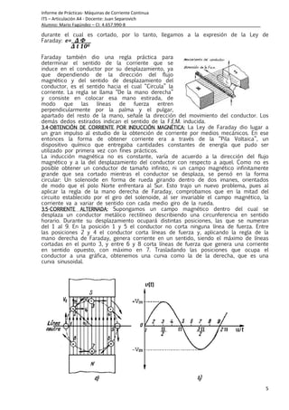 Informe de Prácticas- Máquinas de Corriente Continua
ITS – Articulación A4 - Docente: Juan Separovich
Alumno: Mario Fagúndez – CI: 4.657.990-8
5
durante el cual es cortado, por lo tanto, llegamos a la expresión de la Ley de
Faraday: e= Δ Φ
Δ t 108
Faraday también dio una regla práctica para
determinar el sentido de la corriente que se
induce en el conductor por su desplazamiento, ya
que dependiendo de la dirección del flujo
magnético y del sentido de desplazamiento del
conductor, es el sentido hacia el cual “Circula” la
corriente. La regla se llama “De la mano derecha”
y consiste en colocar esa mano estirada, de
modo que las líneas de fuerza entren
perpendicularmente por la palma y el pulgar,
apartado del resto de la mano, señale la dirección del movimiento del conductor. Los
demás dedos estirados indican el sentido de la F.E.M. inducida.
3.43.43.43.4----OBTENCIÓN DE CORRIENTE POR INDUCCIÓN MAGNÉTICA:OBTENCIÓN DE CORRIENTE POR INDUCCIÓN MAGNÉTICA:OBTENCIÓN DE CORRIENTE POR INDUCCIÓN MAGNÉTICA:OBTENCIÓN DE CORRIENTE POR INDUCCIÓN MAGNÉTICA: La Ley de Faraday dio lugar a
un gran impulso al estudio de la obtención de corriente por medios mecánicos. En ese
entonces la forma de obtener corriente era a través de la “Pila Voltaica”, un
dispositivo químico que entregaba cantidades constantes de energía que pudo ser
utilizado por primera vez con fines prácticos.
La inducción magnética no es constante, varía de acuerdo a la dirección del flujo
magnético y a la del desplazamiento del conductor con respecto a aquel. Como no es
posible obtener un conductor de tamaño infinito, ni un campo magnético infinitamente
grande que sea cortado mientras el conductor se desplaza, se pensó en la forma
circular: Un solenoide en forma de rueda girando dentro de dos imanes, orientados
de modo que el polo Norte enfrentara al Sur. Esto trajo un nuevo problema, pues al
aplicar la regla de la mano derecha de Faraday, comprobamos que en la mitad del
circuito establecido por el giro del solenoide, al ser invariable el campo magnético, la
corriente va a variar de sentido con cada medio giro de la rueda.
3.53.53.53.5----CORRIENTE ALTERNADA:CORRIENTE ALTERNADA:CORRIENTE ALTERNADA:CORRIENTE ALTERNADA: Supongamos un campo magnético dentro del cual se
desplaza un conductor metálico rectilíneo describiendo una circunferencia en sentido
horario. Durante su desplazamiento ocupará distintas posiciones, las que se numeran
del 1 al 9. En la posición 1 y 5 el conductor no corta ninguna línea de fuerza. Entre
las posiciones 2 y 4 el conductor corta líneas de fuerza y, aplicando la regla de la
mano derecha de Faraday, genera corriente en un sentido, siendo el máximo de líneas
cortadas en el punto 3, y entre 6 y 8 corta líneas de fuerza que genera una corriente
en sentido opuesto, con máximo en 7. Trasladando las posiciones que ocupa el
conductor a una gráfica, obtenemos una curva como la de la derecha, que es una
curva sinusoidal.
 