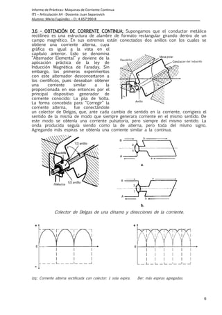 Informe de Prácticas- Máquinas de Corriente Continua
ITS – Articulación A4 - Docente: Juan Separovich
Alumno: Mario Fagúndez – CI: 4.657.990-8
6
3.3.3.3.6666 –––– OBTENCIÓN DE CORRIEOBTENCIÓN DE CORRIEOBTENCIÓN DE CORRIEOBTENCIÓN DE CORRIENTE CONTINUANTE CONTINUANTE CONTINUANTE CONTINUA:::: Supongamos que el conductor metálico
rectilíneo es una estructura de alambre de formato rectangular girando dentro de un
campo magnético. En sus extremos están conectados dos anillos con los cuales se
obtiene una corriente alterna, cuya
gráfica es igual a la vista en el
capítulo anterior. Esto se denomina
“Alternador Elemental” y deviene de la
aplicación práctica de la ley de
Inducción Magnética de Faraday. Sin
embargo, los primeros experimentos
con este alternador desconcertaron a
los científicos, pues deseaban obtener
una corriente similar a la
proporcionada en ese entonces por el
principal dispositivo generador de
corriente conocido: La pila de Volta.
La forma concebida para “Corregir” la
corriente alterna, fue conectándole
un colector de Delgas, que, ante cada cambio de sentido en la corriente, corrigiera el
sentido de la misma de modo que siempre generara corriente en el mismo sentido. De
este modo se obtenía una corriente pulsatoria, pero siempre del mismo sentido. La
onda producida seguía siendo como la de alterna, pero toda del mismo signo.
Agregando más espiras se obtenía una corriente similar a la continua.
Colector de Delgas de una dínamo y direcciones de la corriente.
Izq.: Corriente alterna rectificada con colector: 1 sola expira. Der: más espiras agregadas.
 