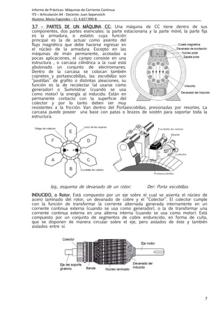 Informe de Prácticas- Máquinas de Corriente Continua
ITS – Articulación A4 - Docente: Juan Separovich
Alumno: Mario Fagúndez – CI: 4.657.990-8
7
3.73.73.73.7 –––– PARTES DE UN MÁQUINA CC:PARTES DE UN MÁQUINA CC:PARTES DE UN MÁQUINA CC:PARTES DE UN MÁQUINA CC: Una máquina de CC tiene dentro de sus
componentes, dos partes esenciales: la parte estacionaria y la parte móvil, la parte fija
es la armadura, o estator, cuya función
principal es la de actuar como asiento del
flujo magnético que debe hacerse ingresar en
el núcleo de la armadura. Excepto en las
máquinas de imán permanente, acotadas a
pocas aplicaciones, el campo consiste en una
estructura , o carcasa cilíndrica a la cual está
abulonado un conjunto de electroimanes.
Dentro de la carcasa se colocan también
cojinetes y portaescobillas, las escobillas son
“pastillas” de grafito o distintas aleaciones, su
función es la de recolectar (al usarse como
generador) o Suministrar (cuando se usa
como motor) la energía al inducido. Están en
permanente contacto con la superficie del
colector y por lo tanto deben ser muy
resistentes a la fricción. Van dentro del Portaescobillas, presionadas por resortes. La
carcasa puede poseer una base con patas o brazos de sostén para soportar toda la
estructura.
Izq., esquema de devanado de un rotor; Der: Porta escobillas.
INDUCIDO, o Rotor.INDUCIDO, o Rotor.INDUCIDO, o Rotor.INDUCIDO, o Rotor. Está compuesto por un eje sobre el cual se asienta el núcleo de
acero laminado del rotor, un devanado de cobre y el “Colector”. El colector cumple
con la función de transformar la corriente alternada generada internamente en un
corriente continua externa (cuando se usa como generador), o la de transformar una
corriente continua externa en una alterna interna (cuando se usa como motor). Está
compuesto por un conjunto de segmentos de cobre endurecido, en forma de cuña,
que se disponen de manera circular sobre el eje, pero aislados de éste y también
aislados entre sí.
 