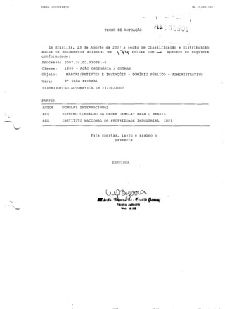 Em 24/08/2007

PODE H JUDICIÁRIO

;...,

.

TERMO DE AUTUAÇÃO

Em Brasília, 23 de Agosto de 2007 a seção de Classificação e Distribuição
autua os documentos adiante, em
 ~~ folhas' com _
apensos na seguinte
conformidade:

Processo:

2007.34.00.030361-6

Classe:

1900 - AÇÃO ORDINÁRIA / OUTRAS

Objeto:
Vara:

MARCAS/PATENTES E INVENÇÕES - DOMÍNIO PÚBLICO - ADMINISTRATIVO
8" VARA FEDERAL

DISTRIBUICAO AUTOMATICA EM 23/08/2007

PARTES:
AUTOR

DEMOLAY INTERNACIONAL

REU

SUPREMO CONSELHO DA ORDEM DEMOLAY PARA O BRASIL

REU

INSTITUTO NACIONAL DA PROPRIEDADE INDUSTRIAL

Para constar, lavro e assino o
presente

SERVIDOR

_dr~~QII_
TtCRlco

JII4~I"rJ.

".t. t3.182

INPI

 