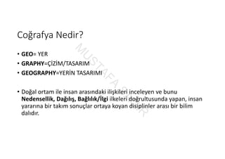 Coğrafya Nedir?
• GEO= YER
• GRAPHY=ÇİZİM/TASARIM
• GEOGRAPHY=YERİN TASARIMI
• Doğal ortam ile insan arasındaki ilişkileri inceleyen ve bunu 
Nedensellik, Dağılış, Bağlılık/İlgi ilkeleri doğrultusunda yapan, insan 
yararına bir takım sonuçlar ortaya koyan disiplinler arası bir bilim 
dalıdır.
M
U
STAFA
SAĞ
IR
 