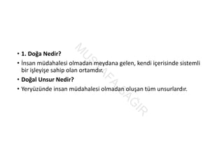• 1. Doğa Nedir?
• İnsan müdahalesi olmadan meydana gelen, kendi içerisinde sistemli 
bir işleyişe sahip olan ortamdır.
• Doğal Unsur Nedir?
• Yeryüzünde insan müdahalesi olmadan oluşan tüm unsurlardır.
M
U
STAFA
SAĞ
IR
 