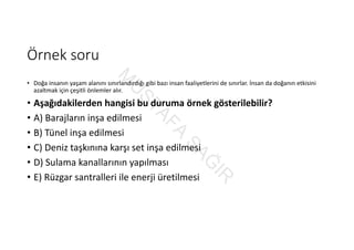 Örnek soru
• Doğa insanın yaşam alanını sınırlandırdığı gibi bazı insan faaliyetlerini de sınırlar. İnsan da doğanın etkisini 
azaltmak için çeşitli önlemler alır.
• Aşağıdakilerden hangisi bu duruma örnek gösterilebilir?
• A) Barajların inşa edilmesi
• B) Tünel inşa edilmesi
• C) Deniz taşkınına karşı set inşa edilmesi
• D) Sulama kanallarının yapılması
• E) Rüzgar santralleri ile enerji üretilmesi
M
U
STAFA
SAĞ
IR
 