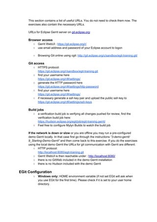 This section contains a list of useful URLs. You do not need to check them now. The
exercises also contain the necessary URLs.
URLs for Eclipse Gerrit server on git.eclipse.org:
Browser access
○ Gerrit WebUI : https://git.eclipse.org/r/
○ use email address and password of your Eclipse account to logon
○ Browsing Git online using cgit: http://git.eclipse.org/c/sandbox/egit-training.git/
Git access
○ HTTPS protocol:
https://git.eclipse.org/r/sandbox/egit-training.git
○ find your username here
https://git.eclipse.org/r/#/settings/
○ generate the HTTP password here
https://git.eclipse.org/r/#/settings/http-password
○ find your username here
https://git.eclipse.org/r/#/settings/
○ if necessary generate a ssh key pair and upload the public ssh key to
https://git.eclipse.org/r/#/settings/ssh-keys
Build jobs
○ a verification build job is verifying all changes pushed for review, find the
verification build job here:
https://hudson.eclipse.org/egit/job/egit-training.gerrit/
○ Feel free to configure Mylyn Builds to watch the build job
If the network is down or slow or you are offline you may run a pre-configured
demo Gerrit locally. In that case first go through the instructions “3-demo-gerrit/
9_Starting-Demo-Gerrit” and then come back to this exercise. If you do the exercises
using the local demo Gerrit the URLs for git communication with Gerrit are different:
○ HTTP protocol:
http://localhost:8080/egit-training.git
○ Gerrit WebUI is then reachable under : http://localhost:8080/
○ there is no GitWeb included in the demo Gerrit installation
○ there is no Hudson included with the demo Gerrit
EGit Configuration
○ Windows only: HOME environment variable (if not set EGit will ask when
you use EGit for the first time). Please check if it is set to your user home
directory.
 