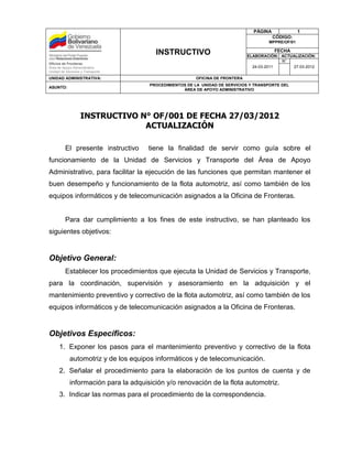 PÁGINA              1
                                                                                         CÓDIGO:
                                                                                      MPPRE/OF/01

                                        INSTRUCTIVO                                      FECHA
                                                                              ELABORACIÓN: ACTUALIZACIÓN:
                                                                                           N°
Oficina de Fronteras
Área de Apoyo Administrativo                                                    24-03-2011     27-03-2012
Unidad de Servicios y Transporte
UNIDAD ADMINISTRATIVA:                                  OFICINA DE FRONTERA
                                      PROCEDIMIENTOS DE LA UNIDAD DE SERVICIOS Y TRANSPORTE DEL
ASUNTO:
                                                   ÁREA DE APOYO ADMINISTRATIVO




                   INSTRUCTIVO N° OF/001 DE FECHA 27/03/2012
                                ACTUALIZACIÓN

          El presente instructivo     tiene la finalidad de servir como guía sobre el
funcionamiento de la Unidad de Servicios y Transporte del Área de Apoyo
Administrativo, para facilitar la ejecución de las funciones que permitan mantener el
buen desempeño y funcionamiento de la flota automotriz, así como también de los
equipos informáticos y de telecomunicación asignados a la Oficina de Fronteras.


          Para dar cumplimiento a los fines de este instructivo, se han planteado los
siguientes objetivos:


Objetivo General:
          Establecer los procedimientos que ejecuta la Unidad de Servicios y Transporte,
para la coordinación, supervisión y asesoramiento en la adquisición y el
mantenimiento preventivo y correctivo de la flota automotriz, así como también de los
equipos informáticos y de telecomunicación asignados a la Oficina de Fronteras.


Objetivos Específicos:
      1. Exponer los pasos para el mantenimiento preventivo y correctivo de la flota
            automotriz y de los equipos informáticos y de telecomunicación.
      2. Señalar el procedimiento para la elaboración de los puntos de cuenta y de
            información para la adquisición y/o renovación de la flota automotriz.
      3. Indicar las normas para el procedimiento de la correspondencia.
 