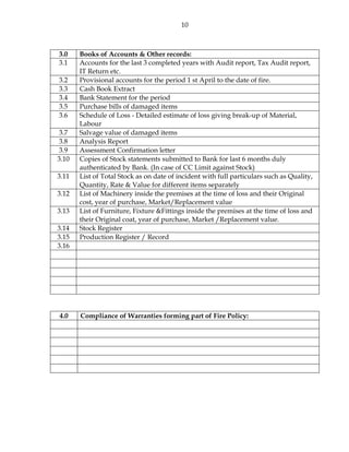 10
3.0 Books of Accounts & Other records:
3.1 Accounts for the last 3 completed years with Audit report, Tax Audit report,
IT Return etc.
3.2 Provisional accounts for the period 1 st April to the date of fire.
3.3 Cash Book Extract
3.4 Bank Statement for the period
3.5 Purchase bills of damaged items
3.6 Schedule of Loss - Detailed estimate of loss giving break-up of Material,
Labour
3.7 Salvage value of damaged items
3.8 Analysis Report
3.9 Assessment Confirmation letter
3.10 Copies of Stock statements submitted to Bank for last 6 months duly
authenticated by Bank. (In case of CC Limit against Stock)
3.11 List of Total Stock as on date of incident with full particulars such as Quality,
Quantity, Rate & Value for different items separately
3.12 List of Machinery inside the premises at the time of loss and their Original
cost, year of purchase, Market/Replacement value
3.13 List of Furniture, Fixture &Fittings inside the premises at the time of loss and
their Original coat, year of purchase, Market /Replacement value.
3.14 Stock Register
3.15 Production Register / Record
3.16
4.0 Compliance of Warranties forming part of Fire Policy:
 
