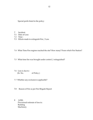12
Special perils listed in the policy:
7 Incident:
7.1 Date of Loss:
7.2 Time :
7.3 Efforts made to extinguish Fire / Loss
7.4 What Time Fire engines reached the site? How many? From which Fire Station?
7.5 What time fire was brought under control / extinguished?
7.6 Loss is due to :
(Sr. No. of Policy )
7.7 Whether any exclusion is applicable?
7.8 Reason of Fire as per Fire Brigade Report
8 LOSS:
Provisional estimate of loss to:
Building
Machinery
 