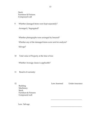 13
Stock
Furniture & Fixtures
Compound wall
9 Whether damaged items were kept separately?
Arranged / Segregated?
Whether photographs were arranged by Insured?
Whether any of the damaged items were sent for analysis?
Salvage?
10 Total value of Property at the time of loss
Whether Average clause is applicable?
11 Breach of warranty:
12 Loss Assessed Under insurance
Building
Machinery
Stock
Furniture & Fixtures
Compound wall
--------------------------------------------------
Less: Salvage
--------------------------------------------------
 