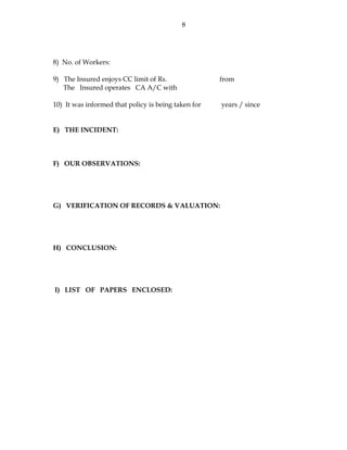 8
8) No. of Workers:
9) The Insured enjoys CC limit of Rs. from
The Insured operates CA A/C with
10) It was informed that policy is being taken for years / since
E) THE INCIDENT:
F) OUR OBSERVATIONS:
G) VERIFICATION OF RECORDS & VALUATION:
H) CONCLUSION:
I) LIST OF PAPERS ENCLOSED:
 