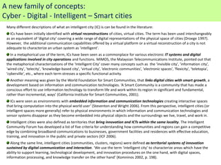 A new family of concepts:
Cyber - Digital - Intelligent – Smart cities
 Many different descriptions of what an intelligent city (IC) is can be found in the literature:
   ICs have been initially identified with virtual reconstructions of cities, virtual cities. The term has been used interchangeably
 as an equivalent of ‘digital city’ covering a wide range of digital representations of the physical space of cities (Droege 1997).
 However, the additional communication capabilities offered by a virtual platform or a virtual reconstruction of a city is not
 adequate to characterize an urban system as 'intelligent'.
    In a metaphorical use of the term, ICs have been seen as a commonplace for various electronic IT systems and digital
 applications involved in city operations and functions. MIMOS, the Malaysian Telecommunications Institute, pointed out that
 the metaphorical characterizations of the ‘Intelligent City’ cover many concepts such as the ‘invisible city', ‘information city’,
 'wired city', 'telecity', ‘knowledge-based city', ‘virtual city’, ‘electronic communities’, 'electronic spaces', 'flexicity', ‘teletopia',
 'cyberville', etc., where each term stresses a specific functional activity.
   Another meaning was given by the World Foundation for Smart Communities, that links digital cities with smart growth, a
 development based on information and communication technologies. ‘A Smart Community is a community that has made a
 conscious effort to use information technology to transform life and work within its region in significant and fundamental,
 rather than incremental, ways’ (California Institute for Smart Communities, 2001).
    ICs were seen as environments with embedded information and communication technologies creating interactive spaces
 that bring computation into the physical world user’ (Steventon and Wright 2006). From this perspective, intelligent cities (or
 intelligent spaces more generally) refer to physical environments in which information and communication technologies and
 sensor systems disappear as they become embedded into physical objects and the surroundings we live, travel, and work in.
    Intelligent cities were also defined as territories that bring innovation and ICTs within the same locality. The Intelligent
 Community Forum has developed a list of five criteria for understanding how communities and regions can gain a competitive
 edge by combining broadband communications to businesses, government facilities and residences with effective education,
 training, and innovation in the public and private sectors (ICF 2006).
    Along the same line, intelligent cities (communities, clusters, regions) were defined as territorial systems of innovation
 sustained by digital communication and interaction. ‘We use the term ‘intelligent city’ to characterize areas which have the
 ability to support learning, technological development, and innovation procedures on the one hand, with digital spaces,
 information processing, and knowledge transfer on the other hand’ (Komninos 2002, p. 198).
 